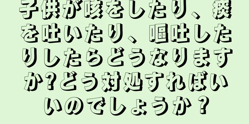 子供が咳をしたり、痰を吐いたり、嘔吐したりしたらどうなりますか?どう対処すればいいのでしょうか？