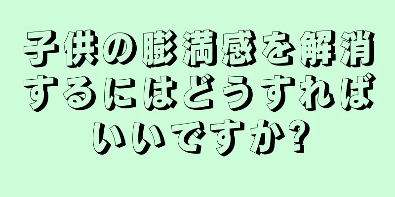 子供の膨満感を解消するにはどうすればいいですか?