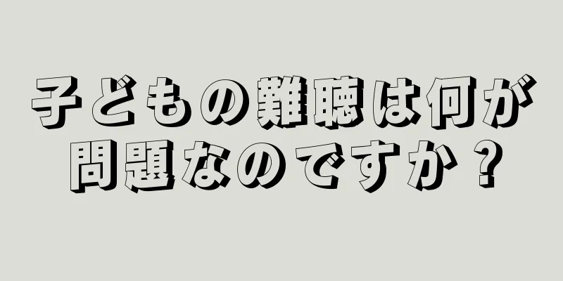 子どもの難聴は何が問題なのですか？