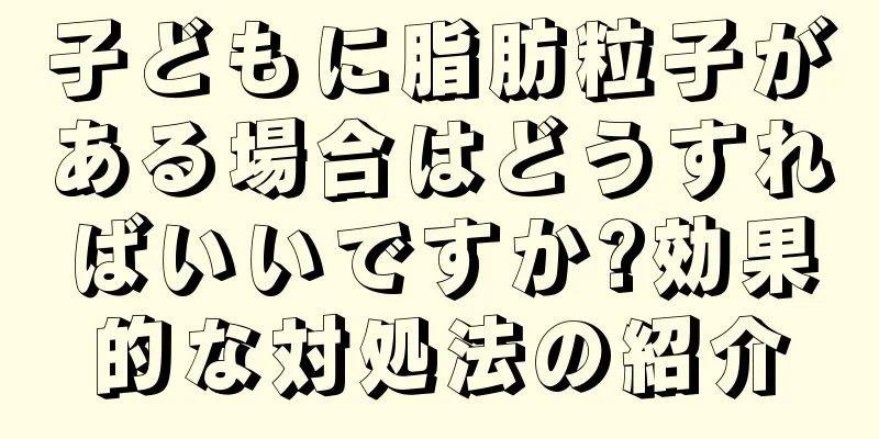 子どもに脂肪粒子がある場合はどうすればいいですか?効果的な対処法の紹介