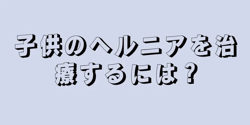 子供のヘルニアを治療するには？