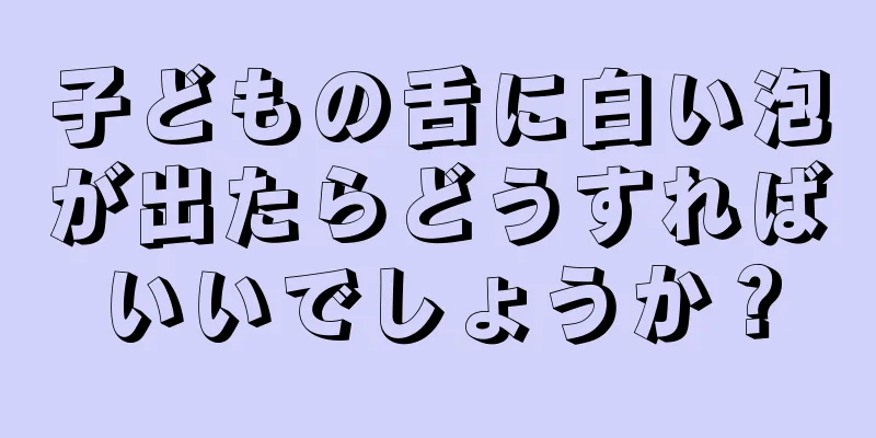 子どもの舌に白い泡が出たらどうすればいいでしょうか？
