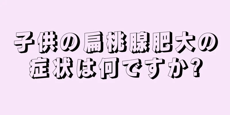 子供の扁桃腺肥大の症状は何ですか?