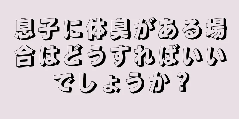 息子に体臭がある場合はどうすればいいでしょうか？