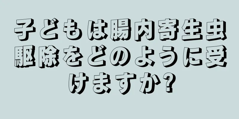 子どもは腸内寄生虫駆除をどのように受けますか?