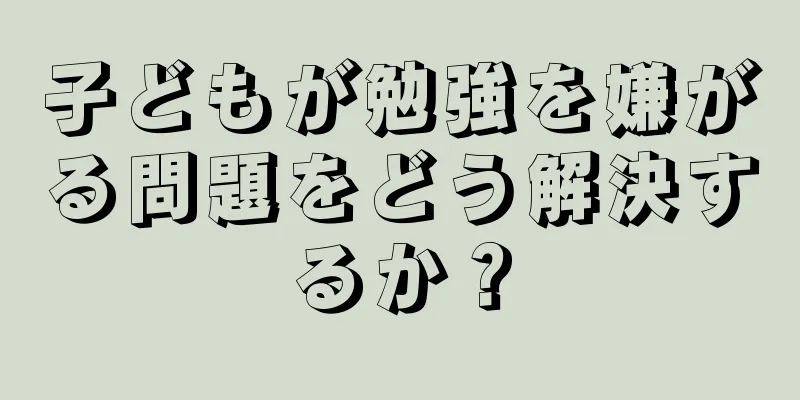子どもが勉強を嫌がる問題をどう解決するか？