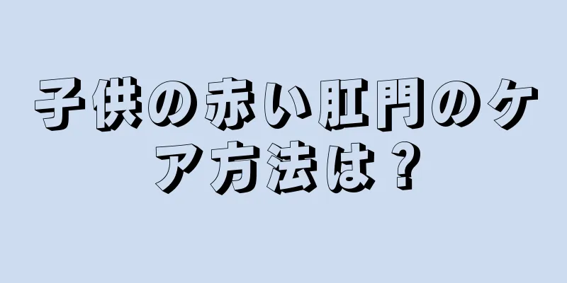 子供の赤い肛門のケア方法は？