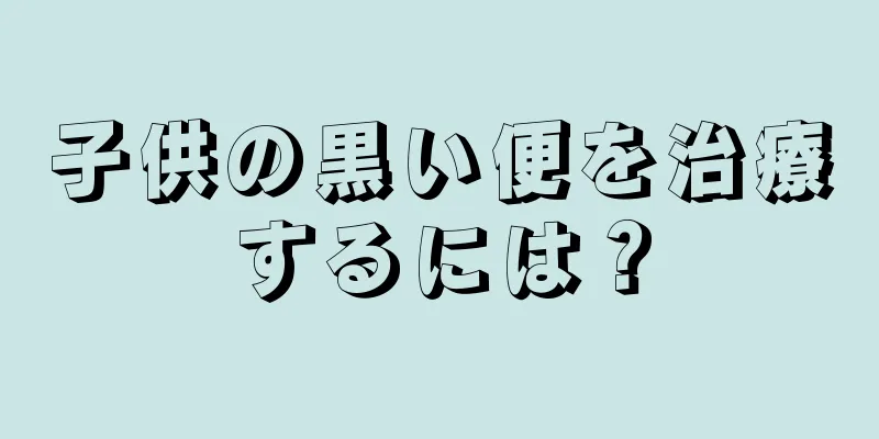 子供の黒い便を治療するには？