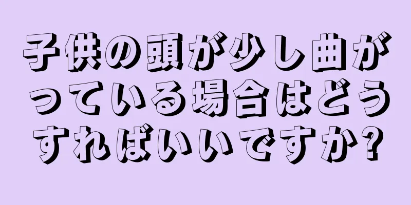 子供の頭が少し曲がっている場合はどうすればいいですか?
