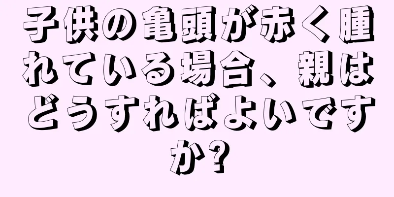 子供の亀頭が赤く腫れている場合、親はどうすればよいですか?