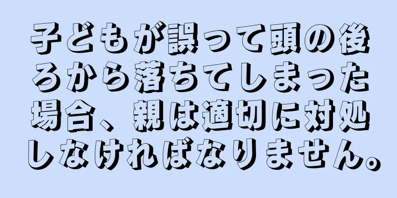 子どもが誤って頭の後ろから落ちてしまった場合、親は適切に対処しなければなりません。