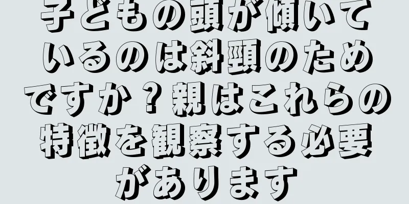 子どもの頭が傾いているのは斜頸のためですか？親はこれらの特徴を観察する必要があります