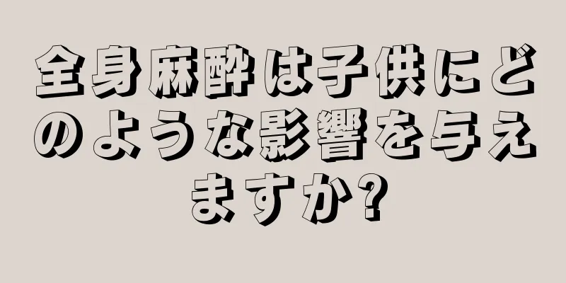 全身麻酔は子供にどのような影響を与えますか?