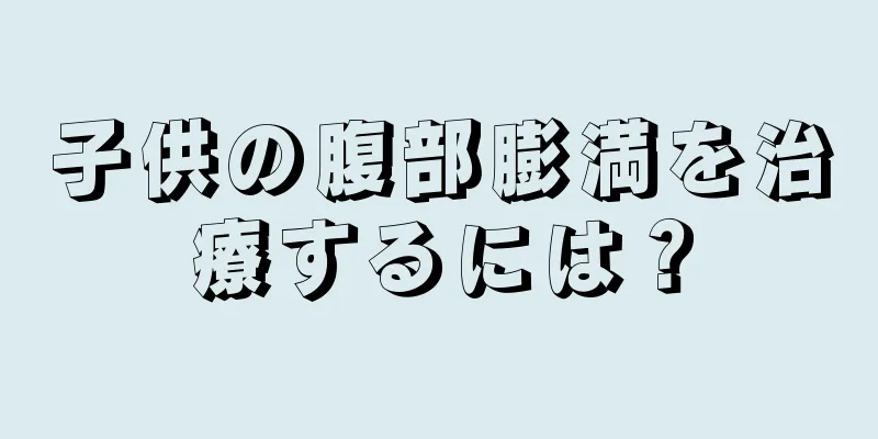 子供の腹部膨満を治療するには？