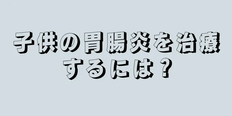 子供の胃腸炎を治療するには？