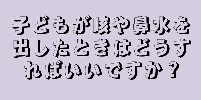 子どもが咳や鼻水を出したときはどうすればいいですか？