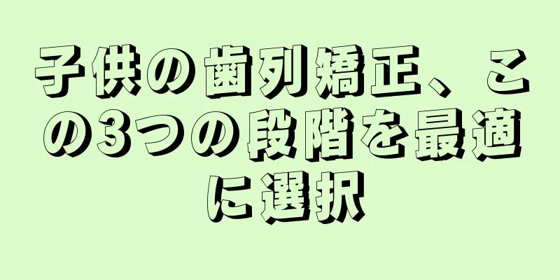 子供の歯列矯正、この3つの段階を最適に選択