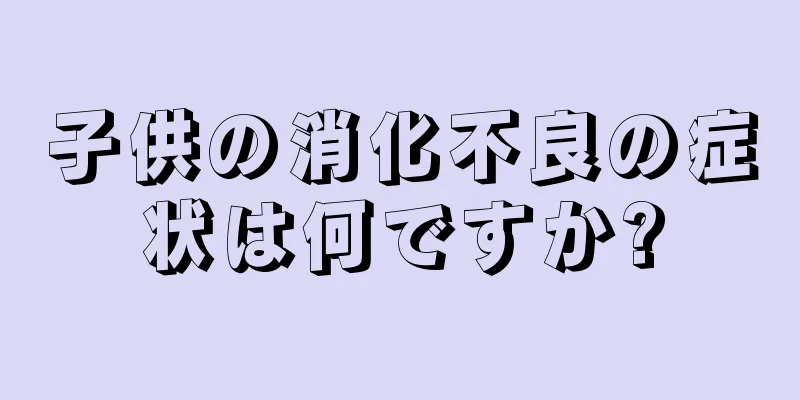 子供の消化不良の症状は何ですか?