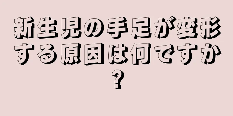 新生児の手足が変形する原因は何ですか?