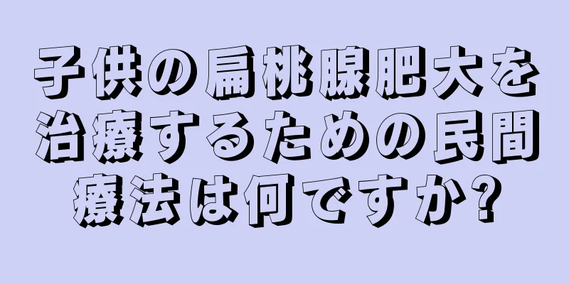 子供の扁桃腺肥大を治療するための民間療法は何ですか?