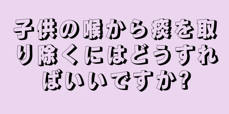 子供の喉から痰を取り除くにはどうすればいいですか?