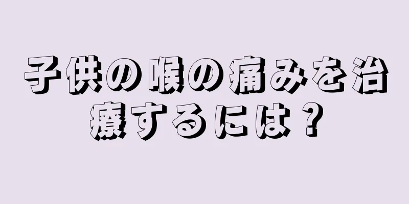 子供の喉の痛みを治療するには？
