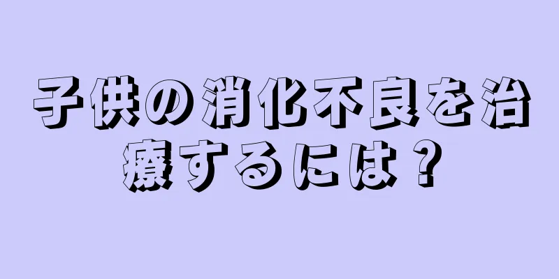 子供の消化不良を治療するには？