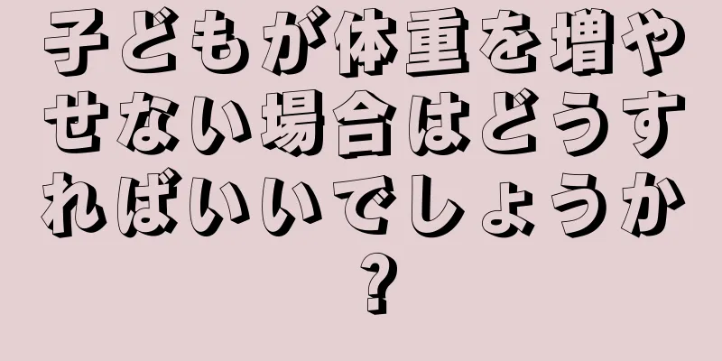 子どもが体重を増やせない場合はどうすればいいでしょうか？