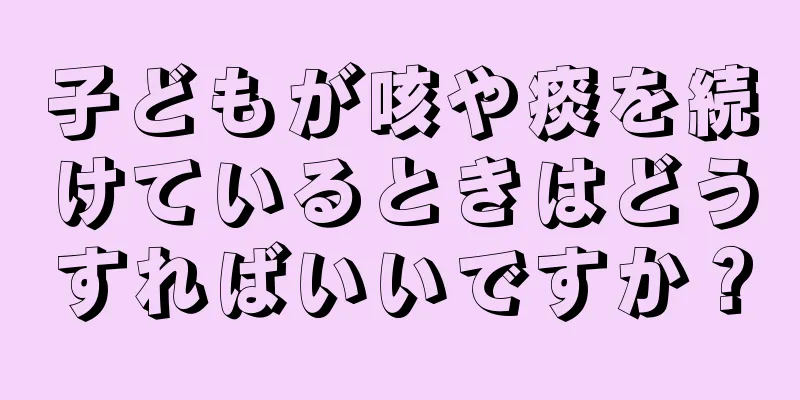 子どもが咳や痰を続けているときはどうすればいいですか？