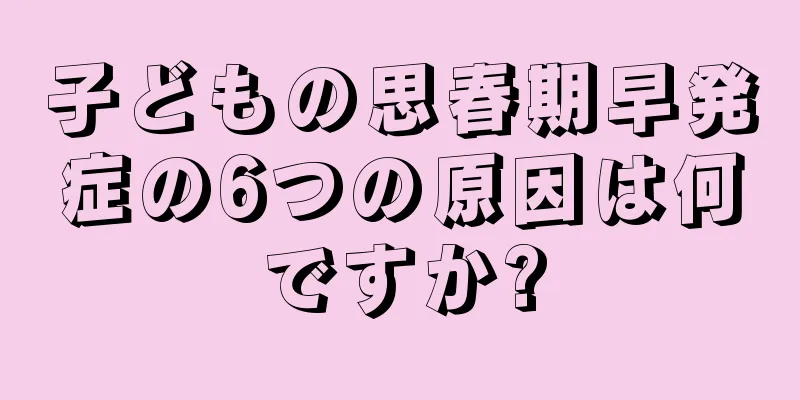 子どもの思春期早発症の6つの原因は何ですか?