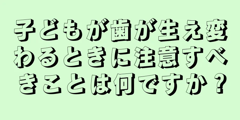 子どもが歯が生え変わるときに注意すべきことは何ですか？