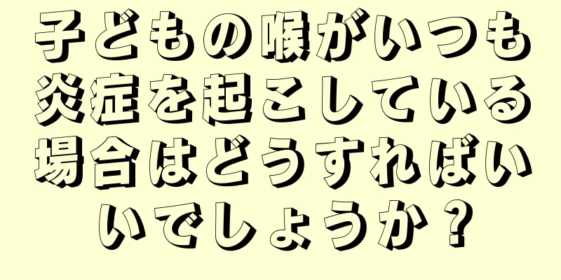 子どもの喉がいつも炎症を起こしている場合はどうすればいいでしょうか？