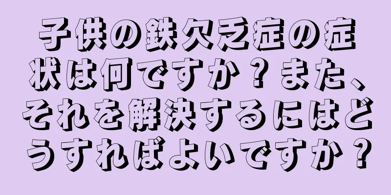 子供の鉄欠乏症の症状は何ですか？また、それを解決するにはどうすればよいですか？
