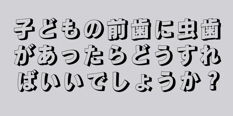 子どもの前歯に虫歯があったらどうすればいいでしょうか？