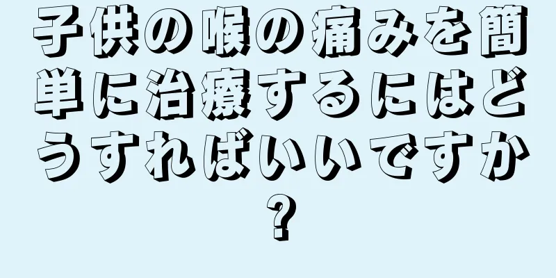 子供の喉の痛みを簡単に治療するにはどうすればいいですか?