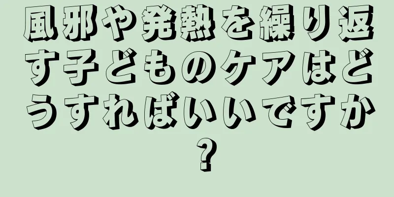風邪や発熱を繰り返す子どものケアはどうすればいいですか？