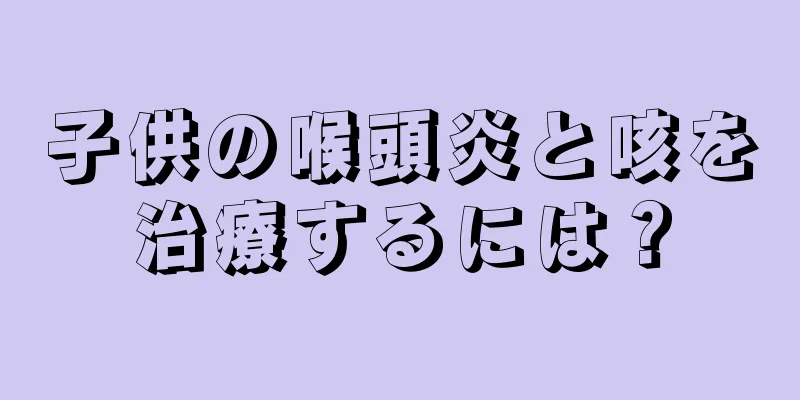 子供の喉頭炎と咳を治療するには？