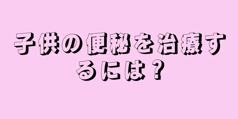 子供の便秘を治療するには？