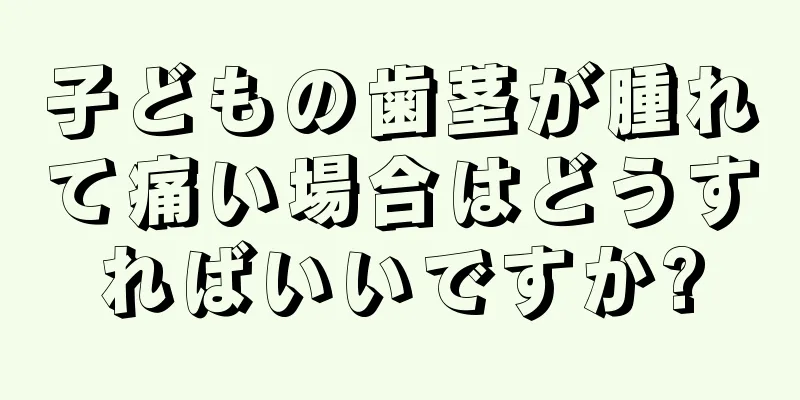 子どもの歯茎が腫れて痛い場合はどうすればいいですか?