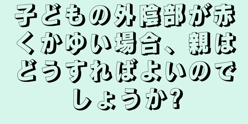 子どもの外陰部が赤くかゆい場合、親はどうすればよいのでしょうか?