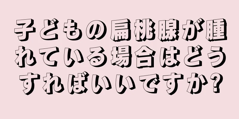 子どもの扁桃腺が腫れている場合はどうすればいいですか?