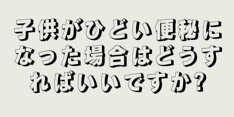 子供がひどい便秘になった場合はどうすればいいですか?