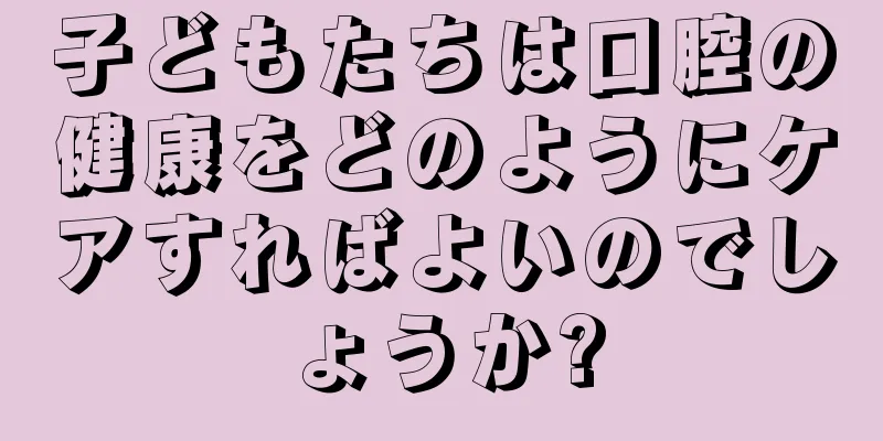 子どもたちは口腔の健康をどのようにケアすればよいのでしょうか?