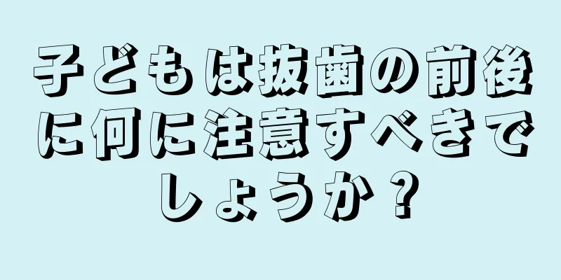 子どもは抜歯の前後に何に注意すべきでしょうか？