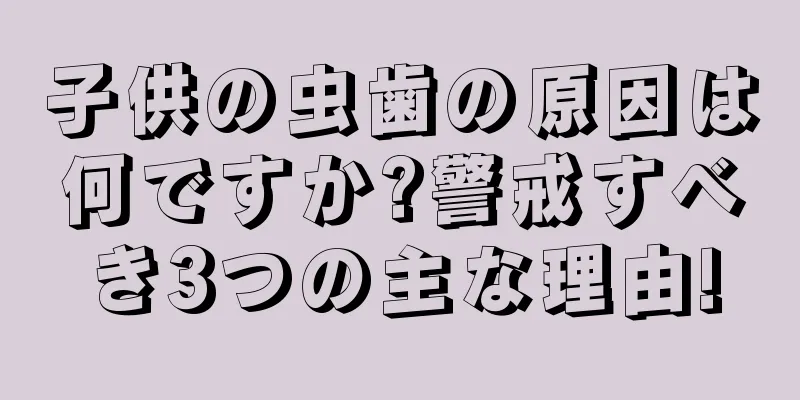 子供の虫歯の原因は何ですか?警戒すべき3つの主な理由!