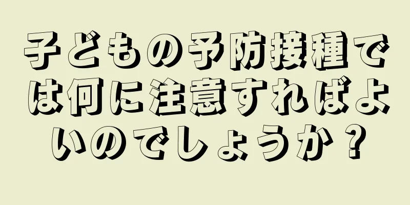 子どもの予防接種では何に注意すればよいのでしょうか？