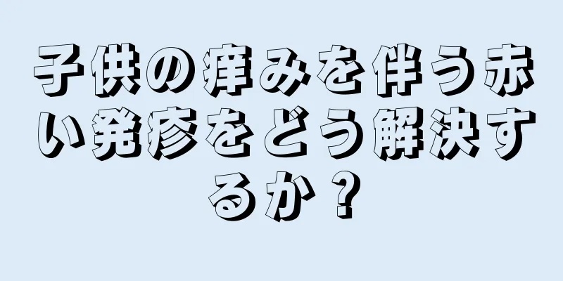 子供の痒みを伴う赤い発疹をどう解決するか？