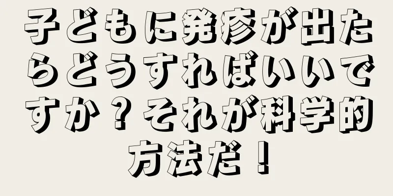 子どもに発疹が出たらどうすればいいですか？それが科学的方法だ！