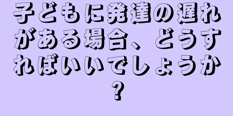 子どもに発達の遅れがある場合、どうすればいいでしょうか?