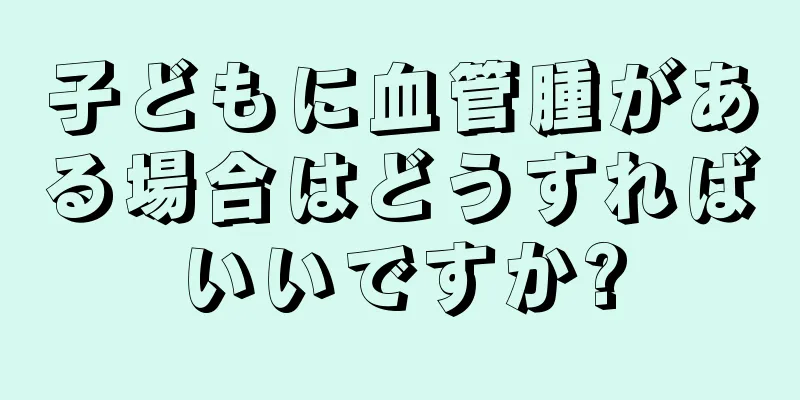 子どもに血管腫がある場合はどうすればいいですか?